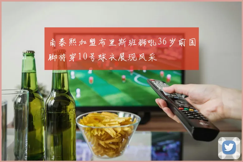 南泰熙加盟布里斯班狮吼36岁前国脚将穿10号球衣展现风采