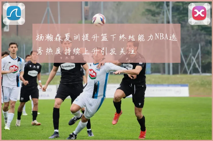 杨瀚森夏训提升篮下终结能力NBA选秀热度持续上升引发关注