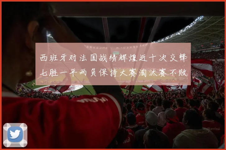 西班牙对法国战绩辉煌近十次交锋七胜一平两负保持大赛淘汰赛不败