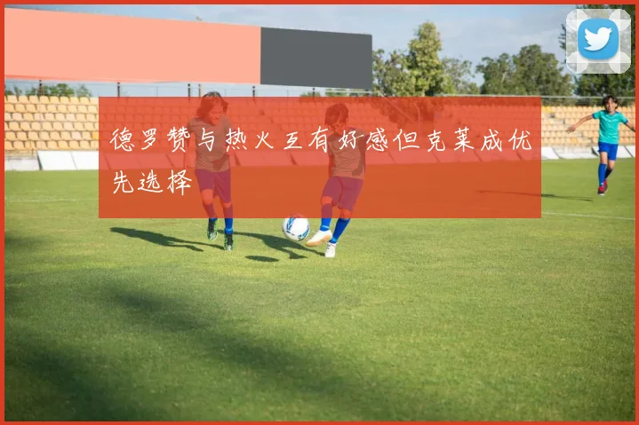 德罗赞与热火互有好感但克莱成优先选择
