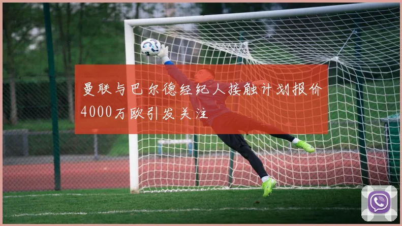曼联与巴尔德经纪人接触计划报价4000万欧引发关注