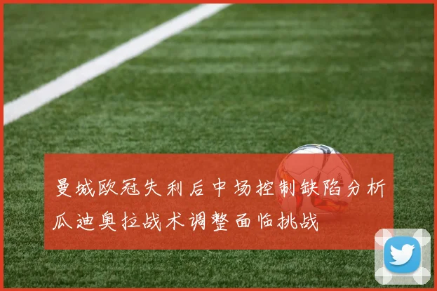 曼城欧冠失利后中场控制缺陷分析瓜迪奥拉战术调整面临挑战