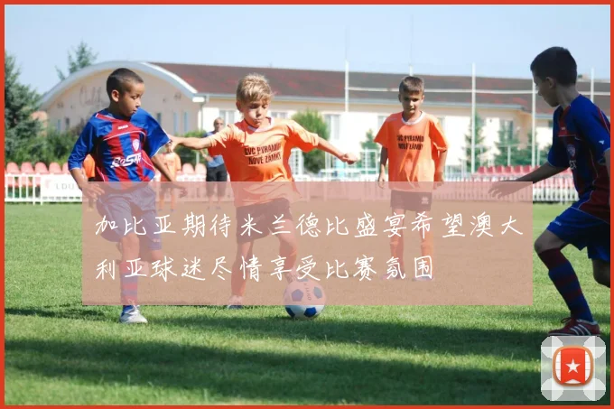 加比亚期待米兰德比盛宴希望澳大利亚球迷尽情享受比赛氛围
