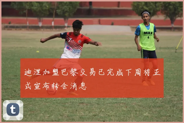 迪涅加盟巴黎交易已完成下周将正式宣布转会消息