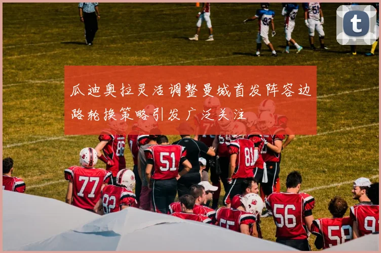 瓜迪奥拉灵活调整曼城首发阵容边路轮换策略引发广泛关注