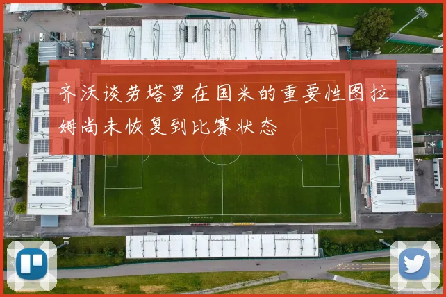 齐沃谈劳塔罗在国米的重要性图拉姆尚未恢复到比赛状态