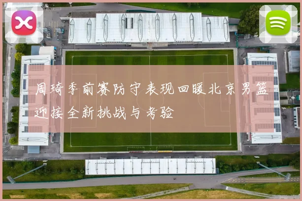 周琦季前赛防守表现回暖北京男篮迎接全新挑战与考验