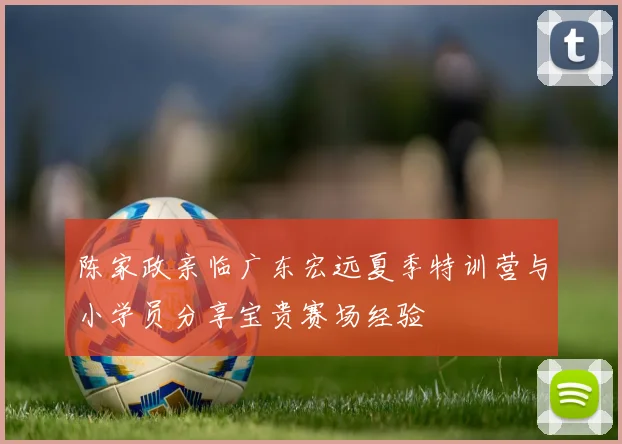 陈家政亲临广东宏远夏季特训营与小学员分享宝贵赛场经验