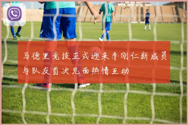 马德里竞技正式迎来李刚仁新成员与队友首次见面热情互动